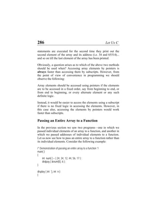 286 Let Us C
statements are executed for the second time they print out the
second element of the array and its address (i.e. 34 and 65514)...
and so on till the last element of the array has been printed.
Obviously, a question arises as to which of the above two methods
should be used when? Accessing array elements by pointers is
always faster than accessing them by subscripts. However, from
the point of view of convenience in programming we should
observe the following:
Array elements should be accessed using pointers if the elements
are to be accessed in a fixed order, say from beginning to end, or
from end to beginning, or every alternate element or any such
definite logic.
Instead, it would be easier to access the elements using a subscript
if there is no fixed logic in accessing the elements. However, in
this case also, accessing the elements by pointers would work
faster than subscripts.
Passing an Entire Array to a Function
In the previous section we saw two programs—one in which we
passed individual elements of an array to a function, and another in
which we passed addresses of individual elements to a function.
Let us now see how to pass an entire array to a function rather than
its individual elements. Consider the following example:
/* Demonstration of passing an entire array to a function */
main( )
{
int num[ ] = { 24, 34, 12, 44, 56, 17 } ;
dislpay ( &num[0], 6 ) ;
}
display ( int *j, int n )
{
 