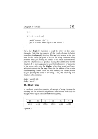 Chapter 8: Arrays 287
int i ;
for ( i = 0 ; i <= n - 1 ; i++ )
{
printf ( "nelement = %d", *j ) ;
j++ ; /* increment pointer to point to next element */
}
}
Here, the display( ) function is used to print out the array
elements. Note that the address of the zeroth element is being
passed to the display( ) function. The for loop is same as the one
used in the earlier program to access the array elements using
pointers. Thus, just passing the address of the zeroth element of the
array to a function is as good as passing the entire array to the
function. It is also necessary to pass the total number of elements
in the array, otherwise the display( ) function would not know
when to terminate the for loop. Note that the address of the zeroth
element (many a times called the base address) can also be passed
by just passing the name of the array. Thus, the following two
function calls are same:
display ( &num[0], 6 ) ;
display ( num, 6 ) ;
The Real Thing
If you have grasped the concept of storage of array elements in
memory and the arithmetic of pointers, here is some real food for
thought. Once again consider the following array.
56 17
12 44
34
24
65522
65520
65518
65514 65516
65512
Figure 8.3
 