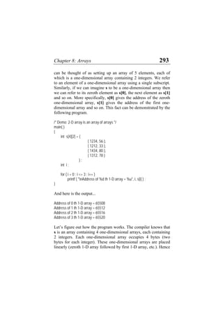 Chapter 8: Arrays 293
can be thought of as setting up an array of 5 elements, each of
which is a one-dimensional array containing 2 integers. We refer
to an element of a one-dimensional array using a single subscript.
Similarly, if we can imagine s to be a one-dimensional array then
we can refer to its zeroth element as s[0], the next element as s[1]
and so on. More specifically, s[0] gives the address of the zeroth
one-dimensional array, s[1] gives the address of the first one-
dimensional array and so on. This fact can be demonstrated by the
following program.
/* Demo: 2-D array is an array of arrays */
main( )
{
int s[4][2] = {
{ 1234, 56 },
{ 1212, 33 },
{ 1434, 80 },
{ 1312, 78 }
} ;
int i ;
for ( i = 0 ; i <= 3 ; i++ )
printf ( "nAddress of %d th 1-D array = %u", i, s[i] ) ;
}
And here is the output...
Address of 0 th 1-D array = 65508
Address of 1 th 1-D array = 65512
Address of 2 th 1-D array = 65516
Address of 3 th 1-D array = 65520
Let’s figure out how the program works. The compiler knows that
s is an array containing 4 one-dimensional arrays, each containing
2 integers. Each one-dimensional array occupies 4 bytes (two
bytes for each integer). These one-dimensional arrays are placed
linearly (zeroth 1-D array followed by first 1-D array, etc.). Hence
 