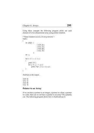Chapter 8: Arrays 295
Using these concepts the following program prints out each
element of a two-dimensional array using pointer notation.
/* Pointer notation to access 2-D array elements */
main( )
{
int s[4][2] = {
{ 1234, 56 },
{ 1212, 33 },
{ 1434, 80 },
{ 1312, 78 }
} ;
int i, j ;
for ( i = 0 ; i <= 3 ; i++ )
{
printf ( "n" ) ;
for ( j = 0 ; j <= 1 ; j++ )
printf ( "%d ", *( *( s + i ) + j ) ) ;
}
}
And here is the output...
1234 56
1212 33
1434 80
1312 78
Pointer to an Array
If we can have a pointer to an integer, a pointer to a float, a pointer
to a char, then can we not have a pointer to an array? We certainly
can. The following program shows how to build and use it.
 