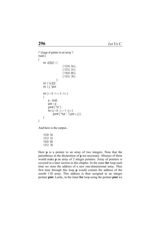296 Let Us C
/* Usage of pointer to an array */
main( )
{
int s[5][2] = {
{ 1234, 56 },
{ 1212, 33 },
{ 1434, 80 },
{ 1312, 78 }
} ;
int ( *p )[2] ;
int i, j, *pint ;
for ( i = 0 ; i <= 3 ; i++ )
{
p = &s[i] ;
pint = p ;
printf ( "n" ) ;
for ( j = 0 ; j <= 1 ; j++ )
printf ( "%d ", *( pint + j ) ) ;
}
}
And here is the output...
1234 56
1212 33
1434 80
1312 78
Here p is a pointer to an array of two integers. Note that the
parentheses in the declaration of p are necessary. Absence of them
would make p an array of 2 integer pointers. Array of pointers is
covered in a later section in this chapter. In the outer for loop each
time we store the address of a new one-dimensional array. Thus
first time through this loop p would contain the address of the
zeroth 1-D array. This address is then assigned to an integer
pointer pint. Lastly, in the inner for loop using the pointer pint we
 