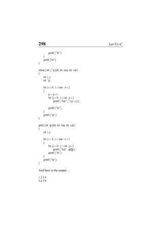 298 Let Us C
printf ( "n" ) ;
}
printf ("n" ) ;
}
show ( int ( *q )[4], int row, int col )
{
int i, j ;
int *p ;
for ( i = 0 ; i < row ; i++ )
{
p = q + i ;
for ( j = 0 ; j < col ; j++ )
printf ( "%d ", * ( p + j ) ) ;
printf ( "n" ) ;
}
printf ( "n" ) ;
}
print ( int q[ ][4], int row, int col )
{
int i, j ;
for ( i = 0 ; i < row ; i++ )
{
for ( j = 0 ; j < col ; j++ )
printf ( "%d ", q[i][j] ) ;
printf ( "n" ) ;
}
printf ( "n" ) ;
}
And here is the output…
1 2 3 4
5 6 7 8
 