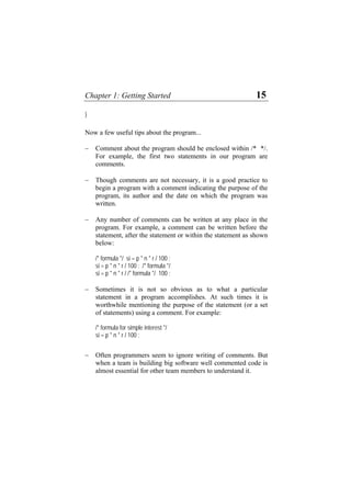 Chapter 1: Getting Started 15
}
Now a few useful tips about the program...
− Comment about the program should be enclosed within /* */.
For example, the first two statements in our program are
comments.
− Though comments are not necessary, it is a good practice to
begin a program with a comment indicating the purpose of the
program, its author and the date on which the program was
written.
− Any number of comments can be written at any place in the
program. For example, a comment can be written before the
statement, after the statement or within the statement as shown
below:
/* formula */ si = p * n * r / 100 ;
si = p * n * r / 100 ; /* formula */
si = p * n * r / /* formula */ 100 ;
− Sometimes it is not so obvious as to what a particular
statement in a program accomplishes. At such times it is
worthwhile mentioning the purpose of the statement (or a set
of statements) using a comment. For example:
/* formula for simple interest */
si = p * n * r / 100 ;
− Often programmers seem to ignore writing of comments. But
when a team is building big software well commented code is
almost essential for other team members to understand it.
 