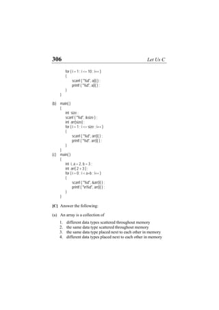 306 Let Us C
for ( i = 1 ; i <= 10 ; i++ )
{
scanf ( "%d", a[i] ) ;
printf ( "%d", a[i] ) ;
}
}
(b) main( )
{
int size ;
scanf ( "%d", &size ) ;
int arr[size] ;
for ( i = 1 ; i <= size ; i++ )
{
scanf ( "%d", arr[i] ) ;
printf ( "%d", arr[i] ) ;
}
}
(c) main( )
{
int i, a = 2, b = 3 ;
int arr[ 2 + 3 ] ;
for ( i = 0 ; i < a+b ; i++ )
{
scanf ( "%d", &arr[i] ) ;
printf ( "n%d", arr[i] ) ;
}
}
[C] Answer the following:
(a) An array is a collection of
1. different data types scattered throughout memory
2. the same data type scattered throughout memory
3. the same data type placed next to each other in memory
4. different data types placed next to each other in memory
 