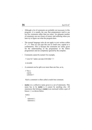 16 Let Us C
− Although a lot of comments are probably not necessary in this
program, it is usually the case that programmers tend to use
too few comments rather than too many. An adequate number
of comments can save hours of misery and suffering when you
later try to figure out what the program does.
− The normal language rules do not apply to text written within
/* .. */. Thus we can type this text in small case, capital or a
combination. This is because the comments are solely given
for the understanding of the programmer or the fellow
programmers and are completely ignored by the compiler.
− Comments cannot be nested. For example,
/* Cal of SI /* Author sam date 01/01/2002 */ */
is invalid.
− A comment can be split over more than one line, as in,
/* This is
a jazzy
comment */
Such a comment is often called a multi-line comment.
− main( ) is a collective name given to a set of statements. This
name has to be main( ), it cannot be anything else. All
statements that belong to main( ) are enclosed within a pair of
braces { } as shown below.
main( )
{
statement 1 ;
statement 2 ;
 