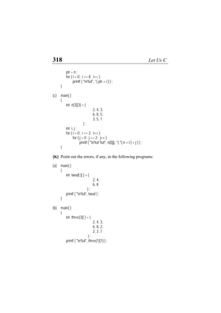 318 Let Us C
ptr = n ;
for ( i = 0 ; i <= 8 ; i++ )
printf ( "n%d", *( ptr + i ) ) ;
}
(c) main( )
{
int n[3][3] = {
2, 4, 3,
6, 8, 5,
3, 5, 1
} ;
int i, j ;
for ( i = 0 ; i <= 2 ; i++ )
for ( j = 0 ; j <= 2 ; j++ )
printf ( "n%d %d", n[i][j], *( *( n + i ) + j ) ) ;
}
[K] Point out the errors, if any, in the following programs:
(a) main( )
{
int twod[ ][ ] = {
2, 4,
6, 8
} ;
printf ( "n%d", twod ) ;
}
(b) main( )
{
int three[3][ ] = {
2, 4, 3,
6, 8, 2,
2, 3 ,1
} ;
printf ( "n%d", three[1][1] ) ;
 