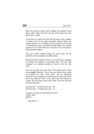 320 Let Us C
Draw the boxes as shown above. Display the numbers in the
above order. Allow the user to hit any of the arrow keys (up,
down, left, or right).
If user hits say, right arrow key then the piece with a number
5 should move to the right and blank should replace the
original position of 5. Similarly, if down arrow key is hit, then
13 should move down and blank should replace the original
position of 13. If left arrow key or up arrow key is hit then no
action should be taken.
The user would continue hitting the arrow keys till the
numbers aren’t arranged in ascending order.
Keep track of the number of moves in which the user manages
to arrange the numbers in ascending order. The user who
manages it in minimum number of moves is the one who
wins.
How do we tackle the arrow keys? We cannot receive them
using scanf( ) function. Arrow keys are special keys which
are identified by their ‘scan codes’. Use the following
function in your program. It would return the scan code of the
arrow key being hit. Don’t worry about how this function is
written. We are going to deal with it later. The scan codes for
the arrow keys are:
up arrow key – 72 down arrow key – 80
left arrow key – 75 right arrow key – 77
/* Returns scan code of the key that has been hit */
#include "dos.h"
getkey( )
{
union REGS i, o ;
 
