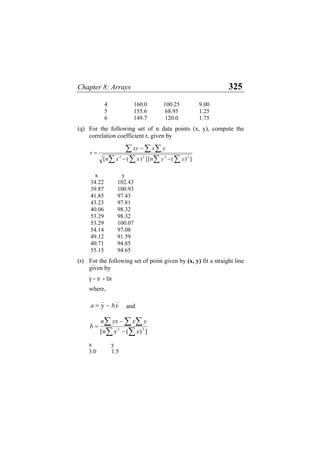 Chapter 8: Arrays 325
4 160.0 100.25 9.00
5 155.6 68.95 1.25
6 149.7 120.0 1.75
(q) For the following set of n data points (x, y), compute the
correlation coefficient r, given by
∑ ∑
∑
∑
∑
∑ ∑
−
−
−
=
]
)
(
[
]
)
(
[ 2
2
2
2
y
y
n
x
x
n
y
x
xy
r
x y
34.22 102.43
39.87 100.93
41.85 97.43
43.23 97.81
40.06 98.32
53.29 98.32
53.29 100.07
54.14 97.08
49.12 91.59
40.71 94.85
55.15 94.65
(r) For the following set of point given by (x, y) fit a straight line
given by
y = a + bx
where,
and
∑ ∑
∑
∑
∑
−
−
=
]
)
(
[ 2
2
x
x
n
y
x
yx
n
b
x y
3.0 1.5
x
b
__
y
__
= −
a
 