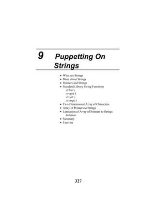 9 Puppetting On
Strings
• What are Strings
• More about Strings
• Pointers and Strings
• Standard Library String Functions
strlen( )
strcpy( )
strcat( )
strcmp( )
• Two-Dimensional Array of Characters
• Array of Pointers to Strings
• Limitation of Array of Pointers to Strings
Solution
• Summary
• Exercise
327
 