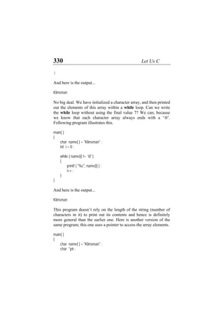 330 Let Us C
}
And here is the output...
Klinsman
No big deal. We have initialized a character array, and then printed
out the elements of this array within a while loop. Can we write
the while loop without using the final value 7? We can; because
we know that each character array always ends with a ‘0’.
Following program illustrates this.
main( )
{
char name[ ] = "Klinsman" ;
int i = 0 ;
while ( name[i] != `0' )
{
printf ( "%c", name[i] ) ;
i++ ;
}
}
And here is the output...
Klinsman
This program doesn’t rely on the length of the string (number of
characters in it) to print out its contents and hence is definitely
more general than the earlier one. Here is another version of the
same program; this one uses a pointer to access the array elements.
main( )
{
char name[ ] = "Klinsman" ;
char *ptr ;
 