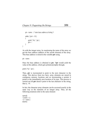 Chapter 9: Puppetting On Strings 331
ptr = name ; /* store base address of string */
while ( *ptr != `0' )
{
printf ( "%c", *ptr ) ;
ptr++ ;
}
}
As with the integer array, by mentioning the name of the array we
get the base address (address of the zeroth element) of the array.
This base address is stored in the variable ptr using,
ptr = name ;
Once the base address is obtained in ptr, *ptr would yield the
value at this address, which gets printed promptly through,
printf ( "%c", *ptr ) ;
Then, ptr is incremented to point to the next character in the
string. This derives from two facts: array elements are stored in
contiguous memory locations and on incrementing a pointer it
points to the immediately next location of its type. This process is
carried out till ptr doesn’t point to the last character in the string,
that is, ‘0’.
In fact, the character array elements can be accessed exactly in the
same way as the elements of an integer array. Thus, all the
following notations refer to the same element:
name[i]
*( name + i )
*( i + name )
i[name]
 
