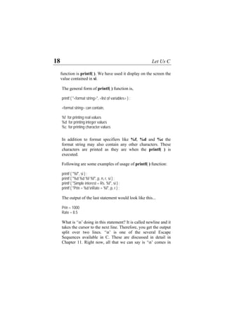 18 Let Us C
function is printf( ). We have used it display on the screen the
value contained in si.
The general form of printf( ) function is,
printf ( "<format string>", <list of variables> ) ;
<format string> can contain,
%f for printing real values
%d for printing integer values
%c for printing character values
In addition to format specifiers like %f, %d and %c the
format string may also contain any other characters. These
characters are printed as they are when the printf( ) is
executed.
Following are some examples of usage of printf( ) function:
printf ( "%f", si ) ;
printf ( "%d %d %f %f", p, n, r, si ) ;
printf ( "Simple interest = Rs. %f", si ) ;
printf ( "Prin = %d nRate = %f", p, r ) ;
The output of the last statement would look like this...
Prin = 1000
Rate = 8.5
What is ‘n’ doing in this statement? It is called newline and it
takes the cursor to the next line. Therefore, you get the output
split over two lines. ‘n’ is one of the several Escape
Sequences available in C. These are discussed in detail in
Chapter 11. Right now, all that we can say is ‘n’ comes in
 