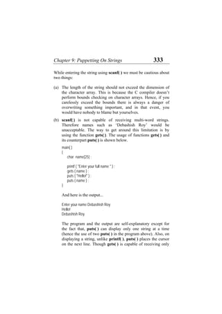 Chapter 9: Puppetting On Strings 333
While entering the string using scanf( ) we must be cautious about
two things:
(a)
(b)
The length of the string should not exceed the dimension of
the character array. This is because the C compiler doesn’t
perform bounds checking on character arrays. Hence, if you
carelessly exceed the bounds there is always a danger of
overwriting something important, and in that event, you
would have nobody to blame but yourselves.
scanf( ) is not capable of receiving multi-word strings.
Therefore names such as ‘Debashish Roy’ would be
unacceptable. The way to get around this limitation is by
using the function gets( ). The usage of functions gets( ) and
its counterpart puts( ) is shown below.
main( )
{
char name[25] ;
printf ( "Enter your full name " ) ;
gets ( name ) ;
puts ( "Hello!" ) ;
puts ( name ) ;
}
And here is the output...
Enter your name Debashish Roy
Hello!
Debashish Roy
The program and the output are self-explanatory except for
the fact that, puts( ) can display only one string at a time
(hence the use of two puts( ) in the program above). Also, on
displaying a string, unlike printf( ), puts( ) places the cursor
on the next line. Though gets( ) is capable of receiving only
 