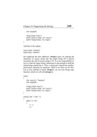 Chapter 9: Puppetting On Strings 339
char target[20] ;
strcpy ( target, source ) ;
printf ( "nsource string = %s", source ) ;
printf ( "ntarget string = %s", target ) ;
}
And here is the output...
source string = Sayonara
target string = Sayonara
On supplying the base addresses, strcpy( ) goes on copying the
characters in source string into the target string till it doesn't
encounter the end of source string (‘0’). It is our responsibility to
see to it that the target string’s dimension is big enough to hold the
string being copied into it. Thus, a string gets copied into another,
piece-meal, character by character. There is no short cut for this.
Let us now attempt to mimic strcpy( ), via our own string copy
function, which we will call xstrcpy( ).
main( )
{
char source[ ] = "Sayonara" ;
char target[20] ;
xstrcpy ( target, source ) ;
printf ( "nsource string = %s", source ) ;
printf ( "ntarget string = %s", target ) ;
}
xstrcpy ( char *t, char *s )
{
while ( *s != '0' )
{
*t = *s ;
s++ ;
 