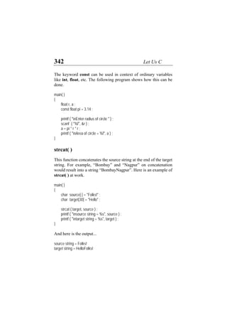 342 Let Us C
The keyword const can be used in context of ordinary variables
like int, float, etc. The following program shows how this can be
done.
main( )
{
float r, a ;
const float pi = 3.14 ;
printf ( "nEnter radius of circle " ) ;
scanf ( "%f", &r ) ;
a = pi * r * r ;
printf ( "nArea of circle = %f", a ) ;
}
strcat( )
This function concatenates the source string at the end of the target
string. For example, “Bombay” and “Nagpur” on concatenation
would result into a string “BombayNagpur”. Here is an example of
strcat( ) at work.
main( )
{
char source[ ] = "Folks!" ;
char target[30] = "Hello" ;
strcat ( target, source ) ;
printf ( "nsource string = %s", source ) ;
printf ( "ntarget string = %s", target ) ;
}
And here is the output...
source string = Folks!
target string = HelloFolks!
 