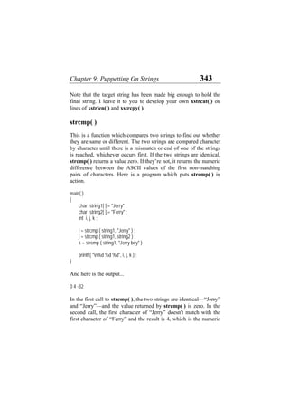 Chapter 9: Puppetting On Strings 343
Note that the target string has been made big enough to hold the
final string. I leave it to you to develop your own xstrcat( ) on
lines of xstrlen( ) and xstrcpy( ).
strcmp( )
This is a function which compares two strings to find out whether
they are same or different. The two strings are compared character
by character until there is a mismatch or end of one of the strings
is reached, whichever occurs first. If the two strings are identical,
strcmp( ) returns a value zero. If they’re not, it returns the numeric
difference between the ASCII values of the first non-matching
pairs of characters. Here is a program which puts strcmp( ) in
action.
main( )
{
char string1[ ] = "Jerry" ;
char string2[ ] = "Ferry" ;
int i, j, k ;
i = strcmp ( string1, "Jerry" ) ;
j = strcmp ( string1, string2 ) ;
k = strcmp ( string1, "Jerry boy" ) ;
printf ( "n%d %d %d", i, j, k ) ;
}
And here is the output...
0 4 -32
In the first call to strcmp( ), the two strings are identical—“Jerry”
and “Jerry”—and the value returned by strcmp( ) is zero. In the
second call, the first character of “Jerry” doesn't match with the
first character of “Ferry” and the result is 4, which is the numeric
 