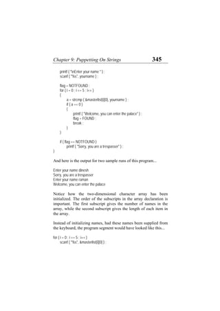 Chapter 9: Puppetting On Strings 345
printf ( "nEnter your name " ) ;
scanf ( "%s", yourname ) ;
flag = NOTFOUND ;
for ( i = 0 ; i <= 5 ; i++ )
{
a = strcmp ( &masterlist[i][0], yourname ) ;
if ( a == 0 )
{
printf ( "Welcome, you can enter the palace" ) ;
flag = FOUND ;
break ;
}
}
if ( flag == NOTFOUND )
printf ( "Sorry, you are a trespasser" ) ;
}
And here is the output for two sample runs of this program...
Enter your name dinesh
Sorry, you are a trespasser
Enter your name raman
Welcome, you can enter the palace
Notice how the two-dimensional character array has been
initialized. The order of the subscripts in the array declaration is
important. The first subscript gives the number of names in the
array, while the second subscript gives the length of each item in
the array.
Instead of initializing names, had these names been supplied from
the keyboard, the program segment would have looked like this...
for ( i = 0 ; i <= 5 ; i++ )
scanf ( "%s", &masterlist[i][0] ) ;
 