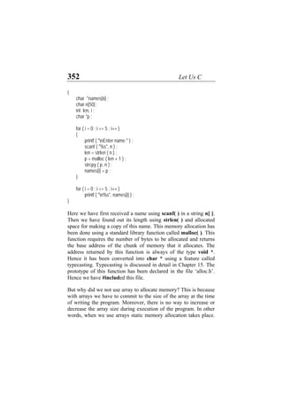 352 Let Us C
{
char *names[6] ;
char n[50] ;
int len, i ;
char *p ;
for ( i = 0 ; i <= 5 ; i++ )
{
printf ( "nEnter name " ) ;
scanf ( "%s", n ) ;
len = strlen ( n ) ;
p = malloc ( len + 1 ) ;
strcpy ( p, n ) ;
names[i] = p ;
}
for ( i = 0 ; i <= 5 ; i++ )
printf ( "n%s", names[i] ) ;
}
Here we have first received a name using scanf( ) in a string n[ ].
Then we have found out its length using strlen( ) and allocated
space for making a copy of this name. This memory allocation has
been done using a standard library function called malloc( ). This
function requires the number of bytes to be allocated and returns
the base address of the chunk of memory that it allocates. The
address returned by this function is always of the type void *.
Hence it has been converted into char * using a feature called
typecasting. Typecasting is discussed in detail in Chapter 15. The
prototype of this function has been declared in the file ‘alloc.h’.
Hence we have #included this file.
But why did we not use array to allocate memory? This is because
with arrays we have to commit to the size of the array at the time
of writing the program. Moreover, there is no way to increase or
decrease the array size during execution of the program. In other
words, when we use arrays static memory allocation takes place.
 
