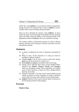 Chapter 9: Puppetting On Strings 353
Unlike this, using malloc( ) we can allocate memory dynamically,
during execution. The argument that we pass to malloc( ) can be a
variable whose value can change during execution.
Once we have allocated the memory using malloc( ) we have
copied the name received through the keyboard into this allocated
space and finally stored the address of the allocated chunk in the
appropriate element of names[ ], the array of pointers to strings.
This solution suffers in performance because we need to allocate
memory and then do the copying of string for each name received
through the keyboard.
Summary
(a)
(b)
(c)
(d)
(e)
(f)
(g)
A string is nothing but an array of characters terminated by
‘0’.
Being an array, all the characters of a string are stored in
contiguous memory locations.
Though scanf( ) can be used to receive multi-word strings,
gets( ) can do the same job in a cleaner way.
Both printf( ) and puts( ) can handle multi-word strings.
Strings can be operated upon using several standard library
functions like strlen( ), strcpy( ), strcat( ) and strcmp( )
which can manipulate strings. More importantly we imitated
some of these functions to learn how these standard library
functions are written.
Though in principle a 2-D array can be used to handle several
strings, in practice an array of pointers to strings is preferred
since it takes less space and is efficient in processing strings.
malloc( ) function can be used to allocate space in memory on
the fly during execution of the program.
Exercise
Simple strings
 