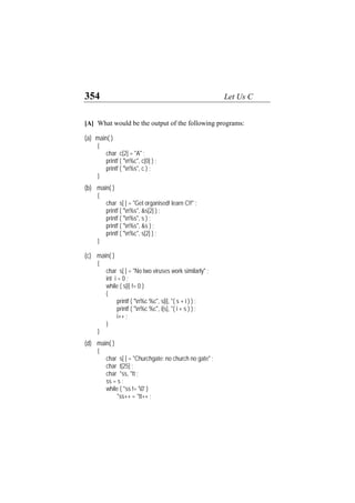 354 Let Us C
[A] What would be the output of the following programs:
(a) main( )
{
char c[2] = "A" ;
printf ( "n%c", c[0] ) ;
printf ( "n%s", c ) ;
}
(b) main( )
{
char s[ ] = "Get organised! learn C!!" ;
printf ( "n%s", &s[2] ) ;
printf ( "n%s", s ) ;
printf ( "n%s", &s ) ;
printf ( "n%c", s[2] ) ;
}
(c) main( )
{
char s[ ] = "No two viruses work similarly" ;
int i = 0 ;
while ( s[i] != 0 )
{
printf ( "n%c %c", s[i], *( s + i ) ) ;
printf ( "n%c %c", i[s], *( i + s ) ) ;
i++ ;
}
}
(d) main( )
{
char s[ ] = "Churchgate: no church no gate" ;
char t[25] ;
char *ss, *tt ;
ss = s ;
while ( *ss != '0' )
*ss++ = *tt++ ;
 