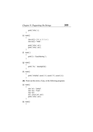 Chapter 9: Puppetting On Strings 355
printf ( "n%s", t ) ;
}
(e) main( )
{
char str1[ ] = { ‘H’, ‘e’, ‘l’, ‘l’, ‘o’ } ;
char str2[ ] = "Hello" ;
printf ( "n%s", str1 ) ;
printf ( "n%s", str2 ) ;
}
(f) main( )
{
printf ( 5 + "Good Morning " ) ;
}
(g) main( )
{
printf ( "%c", "abcdefgh"[4] ) ;
}
(h) main( )
{
printf ( "n%d%d", sizeof ( ‘3’ ), sizeof ( "3" ), sizeof ( 3 ) ) ;
}
[B] Point out the errors, if any, in the following programs:
(a) main( )
{
char *str1 = "United" ;
char *str2 = "Front" ;
char *str3 ;
str3 = strcat ( str1, str2 ) ;
printf ( "n%s", str3 ) ;
}
(b) main( )
{
 