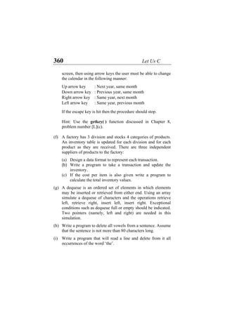 360 Let Us C
screen, then using arrow keys the user must be able to change
the calendar in the following manner:
Up arrow key : Next year, same month
Down arrow key : Previous year, same month
Right arrow key : Same year, next month
Left arrow key : Same year, previous month
If the escape key is hit then the procedure should stop.
Hint: Use the getkey( ) function discussed in Chapter 8,
problem number [L](c).
(f)
(g)
(h)
(i)
A factory has 3 division and stocks 4 categories of products.
An inventory table is updated for each division and for each
product as they are received. There are three independent
suppliers of products to the factory:
(a) Design a data format to represent each transaction.
(b) Write a program to take a transaction and update the
inventory.
(c) If the cost per item is also given write a program to
calculate the total inventory values.
A dequeue is an ordered set of elements in which elements
may be inserted or retrieved from either end. Using an array
simulate a dequeue of characters and the operations retrieve
left, retrieve right, insert left, insert right. Exceptional
conditions such as dequeue full or empty should be indicated.
Two pointers (namely, left and right) are needed in this
simulation.
Write a program to delete all vowels from a sentence. Assume
that the sentence is not more than 80 characters long.
Write a program that will read a line and delete from it all
occurrences of the word ‘the’.
 