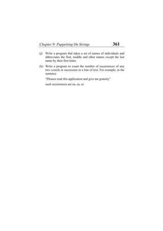 Chapter 9: Puppetting On Strings 361
(j)
(k)
Write a program that takes a set of names of individuals and
abbreviates the first, middle and other names except the last
name by their first letter.
Write a program to count the number of occurrences of any
two vowels in succession in a line of text. For example, in the
sentence
“Pleases read this application and give me gratuity”
such occurrences are ea, ea, ui.
 