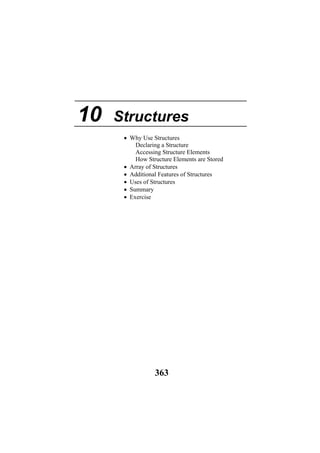 10 Structures
• Why Use Structures
Declaring a Structure
Accessing Structure Elements
How Structure Elements are Stored
• Array of Structures
• Additional Features of Structures
• Uses of Structures
• Summary
• Exercise
363
 