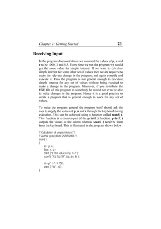 Chapter 1: Getting Started 21
Receiving Input
In the program discussed above we assumed the values of p, n and
r to be 1000, 3 and 8.5. Every time we run the program we would
get the same value for simple interest. If we want to calculate
simple interest for some other set of values then we are required to
make the relevant change in the program, and again compile and
execute it. Thus the program is not general enough to calculate
simple interest for any set of values without being required to
make a change in the program. Moreover, if you distribute the
EXE file of this program to somebody he would not even be able
to make changes in the program. Hence it is a good practice to
create a program that is general enough to work for any set of
values.
To make the program general the program itself should ask the
user to supply the values of p, n and r through the keyboard during
execution. This can be achieved using a function called scanf( ).
This function is a counter-part of the printf( ) function. printf( )
outputs the values to the screen whereas scanf( ) receives them
from the keyboard. This is illustrated in the program shown below.
/* Calculation of simple interest */
/* Author gekay Date 25/05/2004 */
main( )
{
int p, n ;
float r, si ;
printf ( "Enter values of p, n, r" ) ;
scanf ( "%d %d %f", &p, &n, &r ) ;
si = p * n * r / 100 ;
printf ( "%f" , si ) ;
}
 