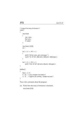 372 Let Us C
/* Usage of an array of structures */
main( )
{
struct book
{
char name ;
float price ;
int pages ;
} ;
struct book b[100] ;
int i ;
for ( i = 0 ; i <= 99 ; i++ )
{
printf ( "nEnter name, price and pages " ) ;
scanf ( "%c %f %d", &b[i].name, &b[i].price, &b[i].pages ) ;
}
for ( i = 0 ; i <= 99 ; i++ )
printf ( "n%c %f %d", b[i].name, b[i].price, b[i].pages ) ;
}
linkfloat( )
{
float a = 0, *b ;
b = &a ; /* cause emulator to be linked */
a = *b ; /* suppress the warning - variable not used */
}
Now a few comments about the program:
(a) Notice how the array of structures is declared...
struct book b[100] ;
 