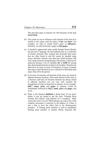 Chapter 10: Structures 373
This provides space in memory for 100 structures of the type
struct book.
(b) The syntax we use to reference each element of the array b is
similar to the syntax used for arrays of ints and chars. For
example, we refer to zeroth book’s price as b[0].price.
Similarly, we refer first book’s pages as b[1].pages.
(c) It should be appreciated what careful thought Dennis Ritchie
has put into C language. He first defined array as a collection
of similar elements; then realized that dissimilar data types
that are often found in real life cannot be handled using
arrays, therefore created a new data type called structure. But
even using structures programming convenience could not be
achieved, because a lot of variables (b1 to b100 for storing
data about hundred books) needed to be handled. Therefore he
allowed us to create an array of structures; an array of similar
data types which themselves are a collection of dissimilar data
types. Hats off to the genius!
(d)
(e)
In an array of structures all elements of the array are stored in
adjacent memory locations. Since each element of this array is
a structure, and since all structure elements are always stored
in adjacent locations you can very well visualise the
arrangement of array of structures in memory. In our example,
b[0]’s name, price and pages in memory would be
immediately followed by b[1]’s name, price and pages, and
so on.
What is the function linkfloat( ) doing here? If you don’t
define it you are bound to get the error "Floating Point
Formats Not Linked" with majority of C Compilers. What
causes this error to occur? When parsing our source file, if the
compiler encounters a reference to the address of a float, it
sets a flag to have the linker link in the floating-point
emulator. A floating point emulator is used to manipulate
floating point numbers in runtime library functions like
 
