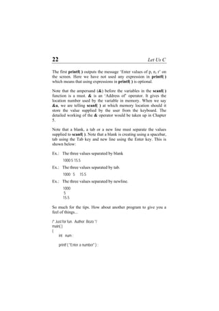 22 Let Us C
The first printf( ) outputs the message ‘Enter values of p, n, r’ on
the screen. Here we have not used any expression in printf( )
which means that using expressions in printf( ) is optional.
Note that the ampersand (&) before the variables in the scanf( )
function is a must. & is an ‘Address of’ operator. It gives the
location number used by the variable in memory. When we say
&a, we are telling scanf( ) at which memory location should it
store the value supplied by the user from the keyboard. The
detailed working of the & operator would be taken up in Chapter
5.
Note that a blank, a tab or a new line must separate the values
supplied to scanf( ). Note that a blank is creating using a spacebar,
tab using the Tab key and new line using the Enter key. This is
shown below:
Ex.: The three values separated by blank
1000 5 15.5
Ex.: The three values separated by tab.
1000 5 15.5
Ex.: The three values separated by newline.
1000
5
15.5
So much for the tips. How about another program to give you a
feel of things...
/* Just for fun. Author: Bozo */
main( )
{
int num ;
printf ( "Enter a number" ) ;
 