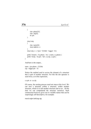 376 Let Us C
{
char phone[15] ;
char city[25] ;
int pin ;
} ;
struct emp
{
char name[25] ;
struct address a ;
} ;
struct emp e = { "jeru", "531046", "nagpur", 10 };
printf ( "nname = %s phone = %s", e.name, e.a.phone ) ;
printf ( "ncity = %s pin = %d", e.a.city, e.a.pin ) ;
}
And here is the output...
name = jeru phone = 531046
city = nagpur pin = 10
Notice the method used to access the element of a structure
that is part of another structure. For this the dot operator is
used twice, as in the expression,
e.a.pin or e.a.city
Of course, the nesting process need not stop at this level. We
can nest a structure within a structure, within another
structure, which is in still another structure and so on... till the
time we can comprehend the structure ourselves. Such
construction however gives rise to variable names that can be
surprisingly self descriptive, for example:
maruti.engine.bolt.large.qty
 