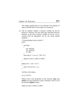 Chapter 10: Structures 377
This clearly signifies that we are referring to the quantity of
large sized bolts that fit on an engine of a maruti car.
(c) Like an ordinary variable, a structure variable can also be
passed to a function. We may either pass individual structure
elements or the entire structure variable at one go. Let us
examine both the approaches one by one using suitable
programs.
/* Passing individual structure elements */
main( )
{
struct book
{
char name[25] ;
char author[25] ;
int callno ;
} ;
struct book b1 = { "Let us C", "YPK", 101 } ;
display ( b1.name, b1.author, b1.callno ) ;
}
display ( char *s, char *t, int n )
{
printf ( "n%s %s %d", s, t, n ) ;
}
And here is the output...
Let us C YPK 101
Observe that in the declaration of the structure, name and
author have been declared as arrays. Therefore, when we call
the function display( ) using,
display ( b1.name, b1.author, b1.callno ) ;
 