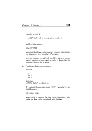 Chapter 10: Structures 381
}
display ( struct book *b )
{
printf ( "n%s %s %d", b->name, b->author, b->callno ) ;
}
And here is the output...
Let us C YPK 101
Again note that to access the structure elements using pointer
to a structure we have to use the ‘->’ operator.
Also, the structure struct book should be declared outside
main( ) such that this data type is available to display( ) while
declaring pointer to the structure.
(e) Consider the following code snippet:
struct emp
{
int a ;
char ch ;
float s ;
} ;
struct emp e ;
printf ( "%u %u %u", &e.a, &e.ch, &e.s ) ;
If we execute this program using TC/TC++ compiler we get
the addresses as:
65518 65520 65521
As expected, in memory the char begins immediately after
the int and float begins immediately after the char.
 