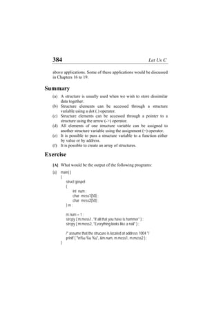 384 Let Us C
above applications. Some of these applications would be discussed
in Chapters 16 to 19.
Summary
(a)
(b)
(c)
(d)
(e)
(f)
A structure is usually used when we wish to store dissimilar
data together.
Structure elements can be accessed through a structure
variable using a dot (.) operator.
Structure elements can be accessed through a pointer to a
structure using the arrow (->) operator.
All elements of one structure variable can be assigned to
another structure variable using the assignment (=) operator.
It is possible to pass a structure variable to a function either
by value or by address.
It is possible to create an array of structures.
Exercise
[A] What would be the output of the following programs:
(a) main( )
{
struct gospel
{
int num ;
char mess1[50] ;
char mess2[50] ;
} m ;
m.num = 1 ;
strcpy ( m.mess1, "If all that you have is hammer" ) ;
strcpy ( m.mess2, "Everything looks like a nail" ) ;
/* assume that the strucure is located at address 1004 */
printf ( "n%u %u %u", &m.num, m.mess1, m.mess2 ) ;
}
 