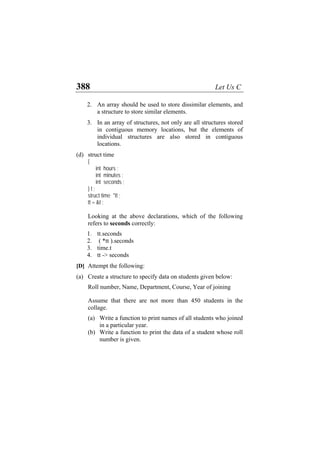 388 Let Us C
2. An array should be used to store dissimilar elements, and
a structure to store similar elements.
3. In an array of structures, not only are all structures stored
in contiguous memory locations, but the elements of
individual structures are also stored in contiguous
locations.
(d) struct time
{
int hours ;
int minutes ;
int seconds ;
} t ;
struct time *tt ;
tt = &t ;
Looking at the above declarations, which of the following
refers to seconds correctly:
1. tt.seconds
2. ( *tt ).seconds
3. time.t
4. tt -> seconds
[D] Attempt the following:
(a) Create a structure to specify data on students given below:
Roll number, Name, Department, Course, Year of joining
Assume that there are not more than 450 students in the
collage.
(a) Write a function to print names of all students who joined
in a particular year.
(b) Write a function to print the data of a student whose roll
number is given.
 