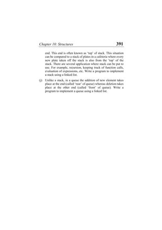 Chapter 10: Structures 391
end. This end is often known as ‘top’ of stack. This situation
can be compared to a stack of plates in a cafeteria where every
new plate taken off the stack is also from the ‘top’ of the
stack. There are several application where stack can be put to
use. For example, recursion, keeping track of function calls,
evaluation of expressions, etc. Write a program to implement
a stack using a linked list.
(j) Unlike a stack, in a queue the addition of new element takes
place at the end (called ‘rear’ of queue) whereas deletion takes
place at the other end (called ‘front’ of queue). Write a
program to implement a queue using a linked list.
 