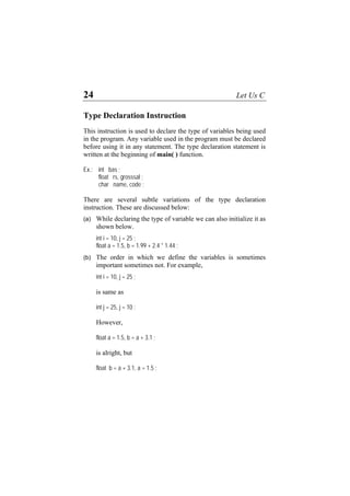 24 Let Us C
Type Declaration Instruction
This instruction is used to declare the type of variables being used
in the program. Any variable used in the program must be declared
before using it in any statement. The type declaration statement is
written at the beginning of main( ) function.
Ex.: int bas ;
float rs, grosssal ;
char name, code ;
There are several subtle variations of the type declaration
instruction. These are discussed below:
(a)
(b)
While declaring the type of variable we can also initialize it as
shown below.
int i = 10, j = 25 ;
float a = 1.5, b = 1.99 + 2.4 * 1.44 ;
The order in which we define the variables is sometimes
important sometimes not. For example,
int i = 10, j = 25 ;
is same as
int j = 25, j = 10 ;
However,
float a = 1.5, b = a + 3.1 ;
is alright, but
float b = a + 3.1, a = 1.5 ;
 