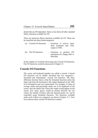 Chapter 11: Console Input/Output 395
details that are OS dependent. Same is true about all other standard
library functions available for I/O.
There are numerous library functions available for I/O. These can
be classified into three broad categories:
(a) Console I/O functions - Functions to receive input
from keyboard and write
output to VDU.
(b) File I/O functions - Functions to perform I/O
operations on a floppy disk or
hard disk.
In this chapter we would be discussing only Console I/O functions.
File I/O functions would be discussed in Chapter 12.
Console I/O Functions
The screen and keyboard together are called a console. Console
I/O functions can be further classified into two categories—
formatted and unformatted console I/O functions. The basic
difference between them is that the formatted functions allow the
input read from the keyboard or the output displayed on the VDU
to be formatted as per our requirements. For example, if values of
average marks and percentage marks are to be displayed on the
screen, then the details like where this output would appear on the
screen, how many spaces would be present between the two
values, the number of places after the decimal points, etc. can be
controlled using formatted functions. The functions available
under each of these two categories are shown in Figure 11.1. Now
let us discuss these console I/O functions in detail.
 