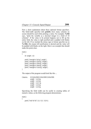 Chapter 11: Console Input/Output 399
Now a short explanation about these optional format specifiers.
The field-width specifier tells printf( ) how many columns on
screen should be used while printing a value. For example, %10d
says, “print the variable as a decimal integer in a field of 10
columns”. If the value to be printed happens not to fill up the
entire field, the value is right justified and is padded with blanks
on the left. If we include the minus sign in format specifier (as in
%-10d), this means left justification is desired and the value will
be padded with blanks on the right. Here is an example that should
make this point clear.
main( )
{
int weight = 63 ;
printf ( "nweight is %d kg", weight ) ;
printf ( "nweight is %2d kg", weight ) ;
printf ( "nweight is %4d kg", weight ) ;
printf ( "nweight is %6d kg", weight ) ;
printf ( "nweight is %-6d kg", weight ) ;
}
The output of the program would look like this ...
Columns 0123456789012345678901234567890
weight is 63 kg
weight is 63 kg
weight is 63 kg
weight is 63 kg
weight is 63 kg
Specifying the field width can be useful in creating tables of
numeric values, as the following program demonstrates.
main( )
{
printf ( "n%f %f %f", 5.0, 13.5, 133.9 ) ;
 