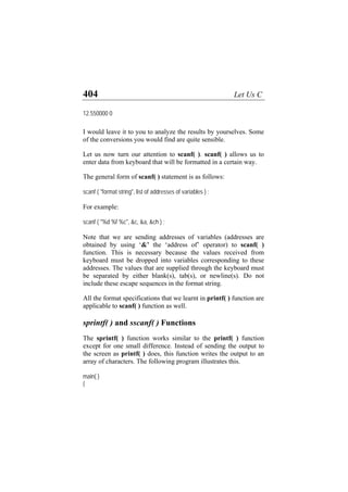 404 Let Us C
12.550000 0
I would leave it to you to analyze the results by yourselves. Some
of the conversions you would find are quite sensible.
Let us now turn our attention to scanf( ). scanf( ) allows us to
enter data from keyboard that will be formatted in a certain way.
The general form of scanf( ) statement is as follows:
scanf ( "format string", list of addresses of variables ) ;
For example:
scanf ( "%d %f %c", &c, &a, &ch ) ;
Note that we are sending addresses of variables (addresses are
obtained by using ‘&’ the ‘address of’ operator) to scanf( )
function. This is necessary because the values received from
keyboard must be dropped into variables corresponding to these
addresses. The values that are supplied through the keyboard must
be separated by either blank(s), tab(s), or newline(s). Do not
include these escape sequences in the format string.
All the format specifications that we learnt in printf( ) function are
applicable to scanf( ) function as well.
sprintf( ) and sscanf( ) Functions
The sprintf( ) function works similar to the printf( ) function
except for one small difference. Instead of sending the output to
the screen as printf( ) does, this function writes the output to an
array of characters. The following program illustrates this.
main( )
{
 