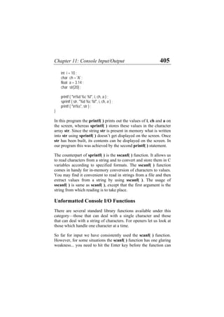 Chapter 11: Console Input/Output 405
int i = 10 ;
char ch = 'A' ;
float a = 3.14 ;
char str[20] ;
printf ( "n%d %c %f", i, ch, a ) ;
sprintf ( str, "%d %c %f", i, ch, a ) ;
printf ( "n%s", str ) ;
}
In this program the printf( ) prints out the values of i, ch and a on
the screen, whereas sprintf( ) stores these values in the character
array str. Since the string str is present in memory what is written
into str using sprintf( ) doesn’t get displayed on the screen. Once
str has been built, its contents can be displayed on the screen. In
our program this was achieved by the second printf( ) statement.
The counterpart of sprintf( ) is the sscanf( ) function. It allows us
to read characters from a string and to convert and store them in C
variables according to specified formats. The sscanf( ) function
comes in handy for in-memory conversion of characters to values.
You may find it convenient to read in strings from a file and then
extract values from a string by using sscanf( ). The usage of
sscanf( ) is same as scanf( ), except that the first argument is the
string from which reading is to take place.
Unformatted Console I/O Functions
There are several standard library functions available under this
category—those that can deal with a single character and those
that can deal with a string of characters. For openers let us look at
those which handle one character at a time.
So far for input we have consistently used the scanf( ) function.
However, for some situations the scanf( ) function has one glaring
weakness... you need to hit the Enter key before the function can
 