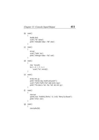 Chapter 11: Console Input/Output 411
(b) main( )
{
double dval ;
scanf ( "%f", &dval ) ;
printf ( "nDouble Value = %lf", dval ) ;
}
(c) main( )
{
int ival ;
scanf ( "%dn", &n ) ;
printf ( "nInteger Value = %d", ival ) ;
}
(d) main( )
{
char *mess[5] ;
for ( i = 0 ; i < 5 ; i++ )
scanf ( "%s", mess[i] ) ;
}
(e) main( )
{
int dd, mm, yy ;
printf ( "nEnter day, month and yearn" ) ;
scanf ( "%d%*c%d%*c%d", &dd, &mm, &yy ) ;
printf ( "The date is: %d - %d - %d", dd, mm, yy ) ;
}
(f) main( )
{
char text ;
sprintf ( text, "%4dt%2.2fn%s", 12, 3.452, "Merry Go Round" ) ;
printf ( "n%s", text ) ;
}
(g) main( )
{
char buffer[50] ;
 