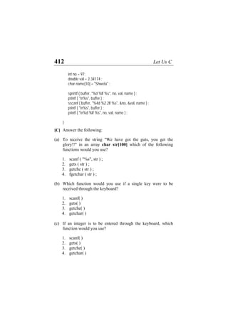 412 Let Us C
int no = 97;
double val = 2.34174 ;
char name[10] = "Shweta" ;
sprintf ( buffer, "%d %lf %s", no, val, name ) ;
printf ( "n%s", buffer ) ;
sscanf ( buffer, "%4d %2.2lf %s", &no, &val, name ) ;
printf ( "n%s", buffer ) ;
printf ( "n%d %lf %s", no, val, name ) ;
}
[C] Answer the following:
(a)
(b)
(c)
To receive the string "We have got the guts, you get the
glory!!" in an array char str[100] which of the following
functions would you use?
1. scanf ( "%s", str ) ;
2. gets ( str ) ;
3. getche ( str ) ;
4. fgetchar ( str ) ;
Which function would you use if a single key were to be
received through the keyboard?
1. scanf( )
2. gets( )
3. getche( )
4. getchar( )
If an integer is to be entered through the keyboard, which
function would you use?
1. scanf( )
2. gets( )
3. getche( )
4. getchar( )
 