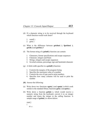 Chapter 11: Console Input/Output 413
(d)
(e)
(f)
(g)
(a)
(b)
If a character string is to be received through the keyboard
which function would work faster?
1. scanf( )
2. gets( )
What is the difference between getchar( ), fgetchar( ),
getch( ) and getche( )?
The format string of a printf( ) function can contain:
1. Characters, format specifications and escape sequences
2. Character, integers and floats
3. Strings, integers and escape sequences
4. Inverted commas, percentage sign and backslash character
A field-width specifier in a printf( ) function:
1. Controls the margins of the program listing
2. Specifies the maximum value of a number
3. Controls the size of type used to print numbers
4. Specifies how many columns will be used to print the
number
[D] Answer the following:
Write down two functions xgets( ) and xputs( ) which work
similar to the standard library functions gets( ) and puts( ).
Write down a function getint( ), which would receive a
numeric string from the keyboard, convert it to an integer
number and return the integer to the calling function. A
sample usage of getint( ) is shown below:
main( )
{
int a ;
 