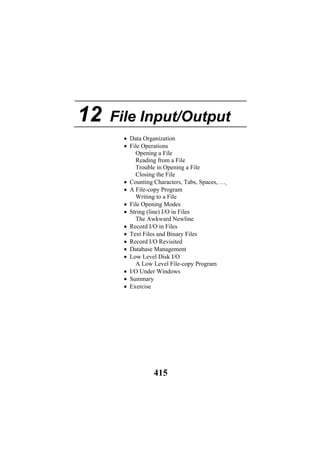 12 File Input/Output
• Data Organization
• File Operations
Opening a File
Reading from a File
Trouble in Opening a File
Closing the File
• Counting Characters, Tabs, Spaces, …
• A File-copy Program
Writing to a File
• File Opening Modes
• String (line) I/O in Files
The Awkward Newline
• Record I/O in Files
• Text Files and Binary Files
• Record I/O Revisited
• Database Management
• Low Level Disk I/O
A Low Level File-copy Program
• I/O Under Windows
• Summary
• Exercise
415
 