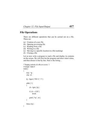 Chapter 12: File Input/Output 417
File Operations
There are different operations that can be carried out on a file.
These are:
(a)
(b)
(c)
(d)
(e)
(f)
Creation of a new file
Opening an existing file
Reading from a file
Writing to a file
Moving to a specific location in a file (seeking)
Closing a file
Let us now write a program to read a file and display its contents
on the screen. We will first list the program and show what it does,
and then dissect it line by line. Here is the listing…
/* Display contents of a file on screen. */
# include "stdio.h"
main( )
{
FILE *fp ;
char ch ;
fp = fopen ( "PR1.C", "r" ) ;
while ( 1 )
{
ch = fgetc ( fp ) ;
if ( ch == EOF )
break ;
printf ( "%c", ch ) ;
}
fclose ( fp ) ;
}
 