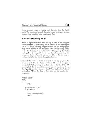 Chapter 12: File Input/Output 421
In our program we go on reading each character from the file till
end of file is not met. As each character is read we display it on the
screen. Once out of the loop, we close the file.
Trouble in Opening a File
There is a possibility that when we try to open a file using the
function fopen( ), the file may not be opened. While opening the
file in “r” mode, this may happen because the file being opened
may not be present on the disk at all. And you obviously cannot
read a file that doesn’t exist. Similarly, while opening the file for
writing, fopen( ) may fail due to a number of reasons, like, disk
space may be insufficient to open a new file, or the disk may be
write protected or the disk is damaged and so on.
Crux of the matter is that it is important for any program that
accesses disk files to check whether a file has been opened
successfully before trying to read or write to the file. If the file
opening fails due to any of the several reasons mentioned above,
the fopen( ) function returns a value NULL (defined in “stdio.h”
as #define NULL 0). Here is how this can be handled in a
program...
#include "stdio.h"
main( )
{
FILE *fp ;
fp = fopen ( "PR1.C", "r" ) ;
if ( fp == NULL )
{
puts ( "cannot open file" ) ;
exit( ) ;
}
}
 