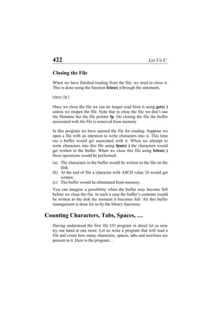 422 Let Us C
Closing the File
When we have finished reading from the file, we need to close it.
This is done using the function fclose( ) through the statement,
fclose ( fp ) ;
Once we close the file we can no longer read from it using getc( )
unless we reopen the file. Note that to close the file we don’t use
the filename but the file pointer fp. On closing the file the buffer
associated with the file is removed from memory.
In this program we have opened the file for reading. Suppose we
open a file with an intention to write characters into it. This time
too a buffer would get associated with it. When we attempt to
write characters into this file using fputc( ) the characters would
get written to the buffer. When we close this file using fclose( )
three operations would be performed:
(a)
(b)
(c)
The characters in the buffer would be written to the file on the
disk.
At the end of file a character with ASCII value 26 would get
written.
The buffer would be eliminated from memory.
You can imagine a possibility when the buffer may become full
before we close the file. In such a case the buffer’s contents would
be written to the disk the moment it becomes full. All this buffer
management is done for us by the library functions.
Counting Characters, Tabs, Spaces, …
Having understood the first file I/O program in detail let us now
try our hand at one more. Let us write a program that will read a
file and count how many characters, spaces, tabs and newlines are
present in it. Here is the program…
 